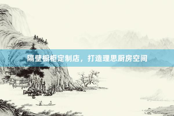 隔壁橱柜定制店，打造理思厨房空间